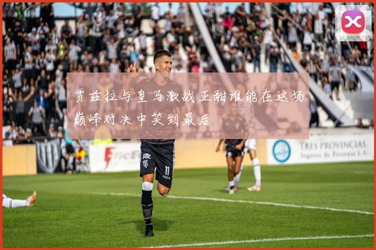 贾兹拉与皇马激战正酣谁能在这场巅峰对决中笑到最后