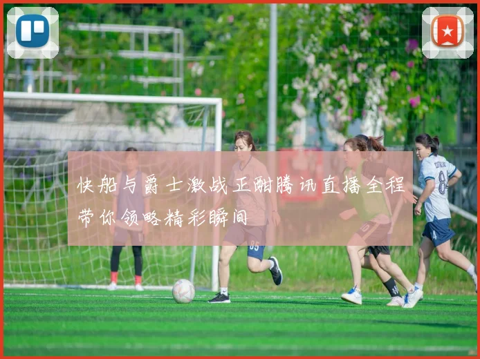 快船与爵士激战正酣腾讯直播全程带你领略精彩瞬间
