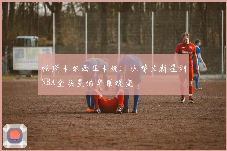帕斯卡尔西亚卡姆：从潜力新星到NBA全明星的华丽蜕变