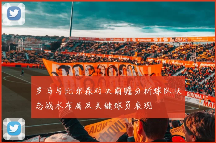 罗马与比尔森对决前瞻分析球队状态战术布局及关键球员表现