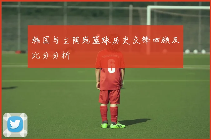 韩国与立陶宛篮球历史交锋回顾及比分分析