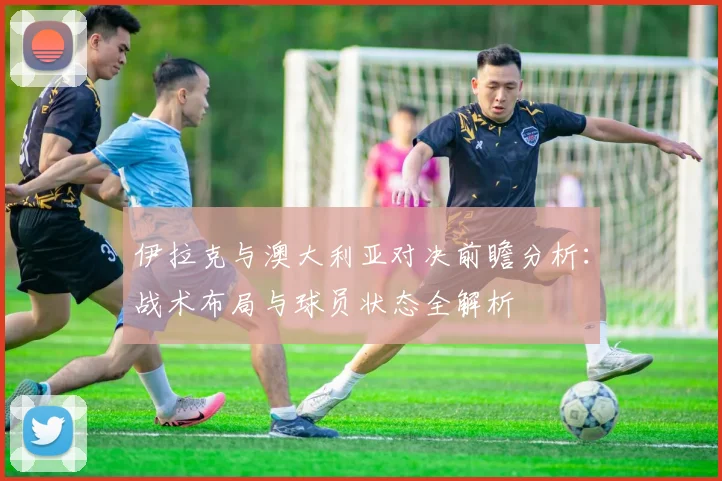 伊拉克与澳大利亚对决前瞻分析：战术布局与球员状态全解析
