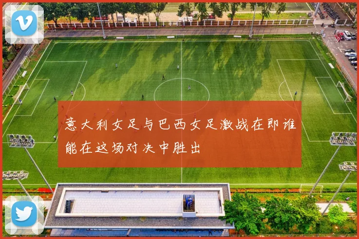 意大利女足与巴西女足激战在即谁能在这场对决中胜出