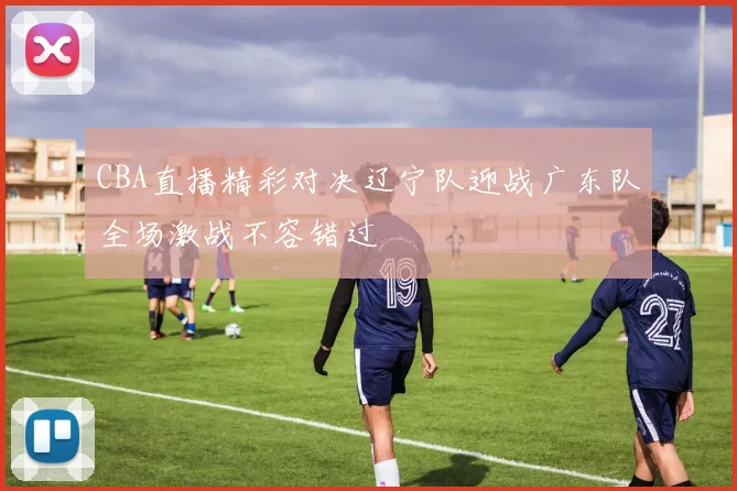 CBA直播精彩对决辽宁队迎战广东队全场激战不容错过