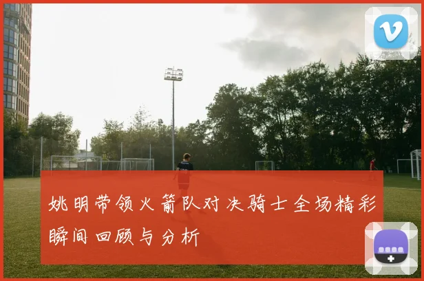 姚明带领火箭队对决骑士全场精彩瞬间回顾与分析