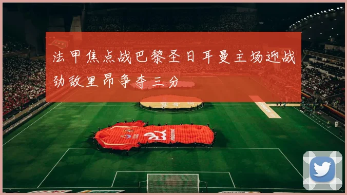 法甲焦点战巴黎圣日耳曼主场迎战劲敌里昂争夺三分