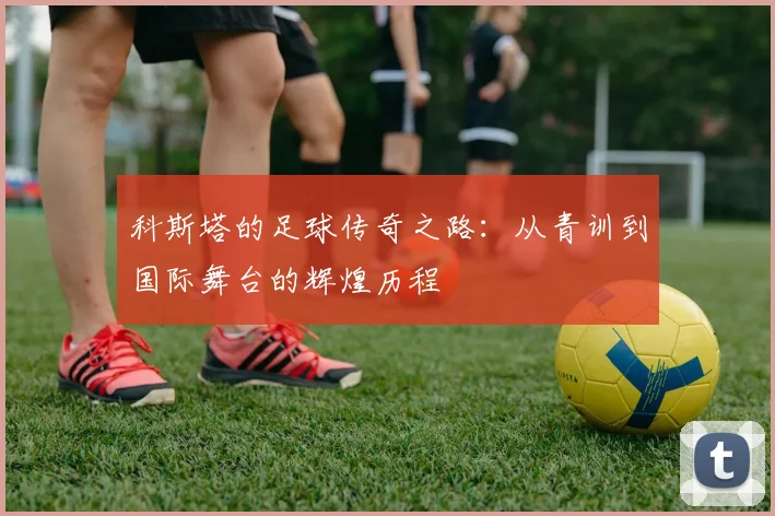 科斯塔的足球传奇之路：从青训到国际舞台的辉煌历程