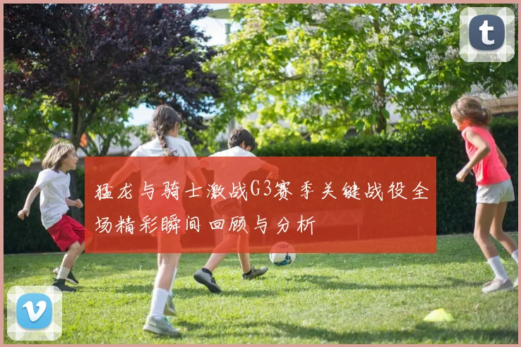 猛龙与骑士激战G3赛季关键战役全场精彩瞬间回顾与分析