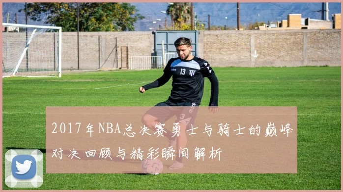 2017年NBA总决赛勇士与骑士的巅峰对决回顾与精彩瞬间解析