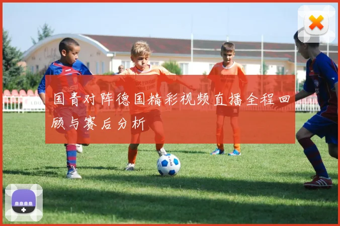 国青对阵德国精彩视频直播全程回顾与赛后分析