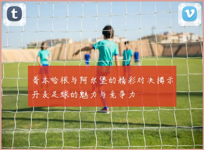 哥本哈根与阿尔堡的精彩对决揭示丹麦足球的魅力与竞争力