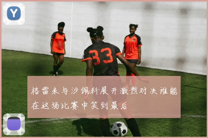 格雷米与沙佩科展开激烈对决谁能在这场比赛中笑到最后