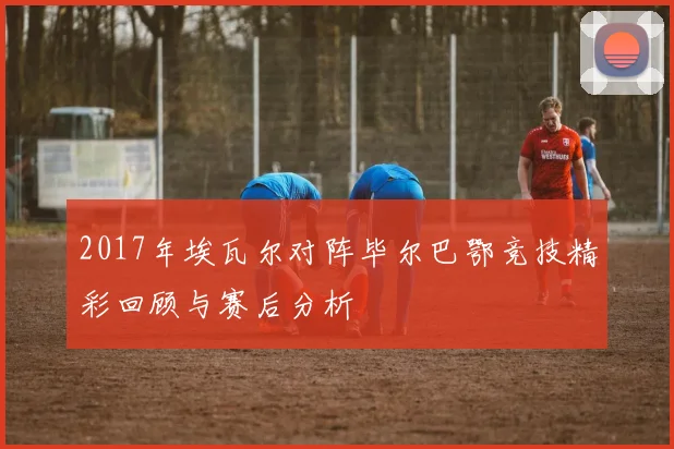 2017年埃瓦尔对阵毕尔巴鄂竞技精彩回顾与赛后分析