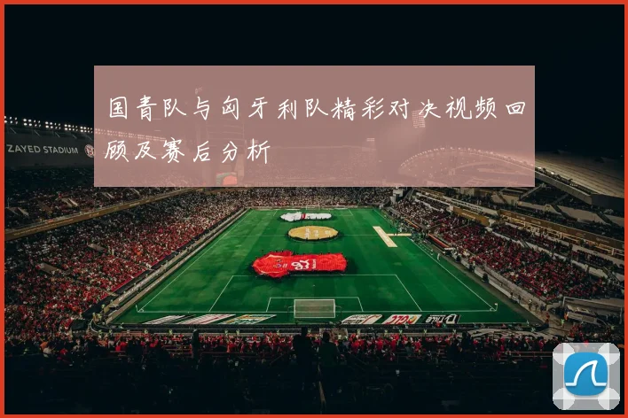 国青队与匈牙利队精彩对决视频回顾及赛后分析