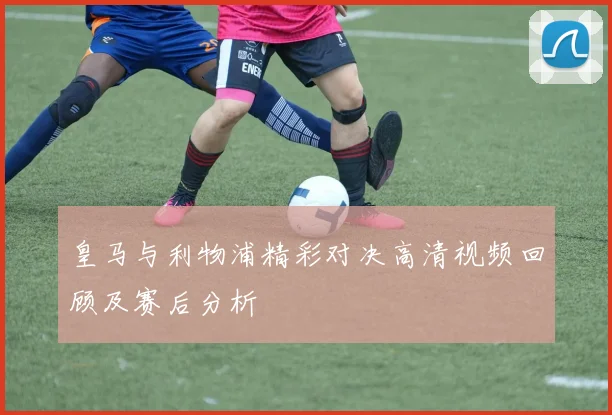 皇马与利物浦精彩对决高清视频回顾及赛后分析