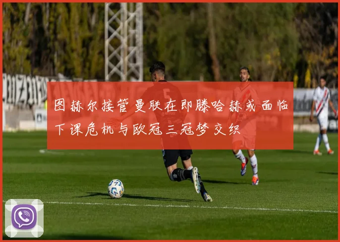 图赫尔接管曼联在即滕哈赫或面临下课危机与欧冠三冠梦交织