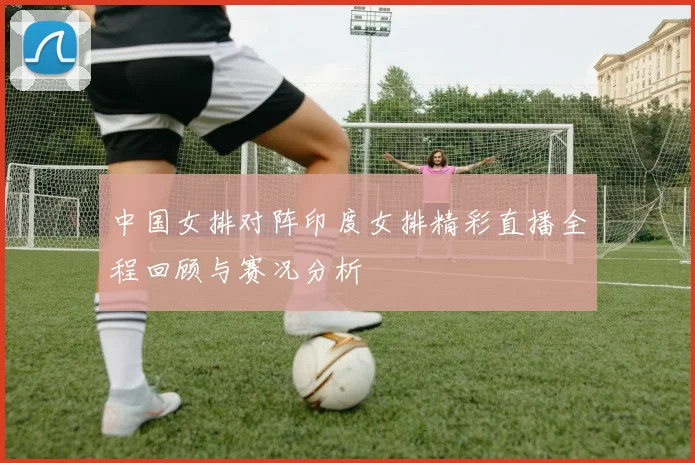 中国女排对阵印度女排精彩直播全程回顾与赛况分析