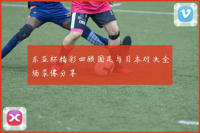东亚杯精彩回顾国足与日本对决全场录像分享
