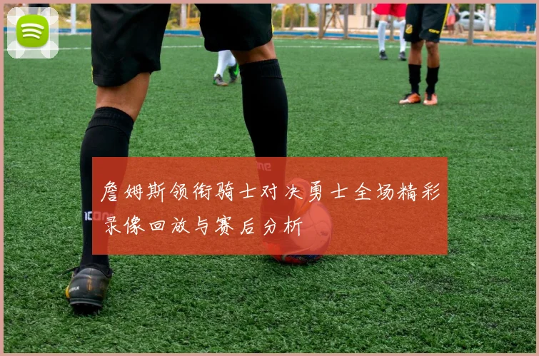 詹姆斯领衔骑士对决勇士全场精彩录像回放与赛后分析